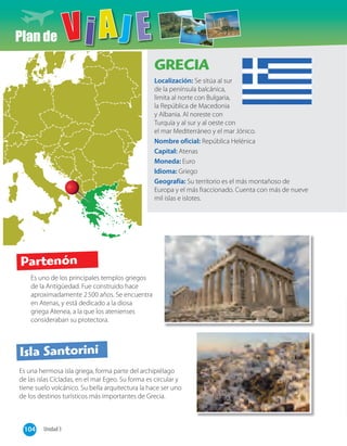 Plan de
Es uno de los principales templos griegos
de la Antigüedad. Fue construido hace
aproximadamente 2500 años. Se encuentra
en Atenas, y está dedicado a la diosa
griega Atenea, a la que los atenienses
consideraban su protectora.
Es una hermosa isla griega, forma parte del archipiélago
de las islas Cícladas, en el mar Egeo. Su forma es circular y
tiene suelo volcánico. Su bella arquitectura la hace ser uno
de los destinos turísticos más importantes de Grecia.
GRECIA
Localización: Se sitúa al sur
de la península balcánica,
limita al norte con Bulgaria,
la República de Macedonia
y Albania. Al noreste con
Turquía y al sur y al oeste con
el mar Mediterráneo y el mar Jónico.
Nombre oficial: República Helénica
Capital: Atenas
Moneda: Euro
Idioma: Griego
Geografía: Su territorio es el más montañoso de
Europa y el más fraccionado. Cuenta con más de nueve
mil islas e islotes.
Partenón
Isla Santorini
104 Unidad 3
 