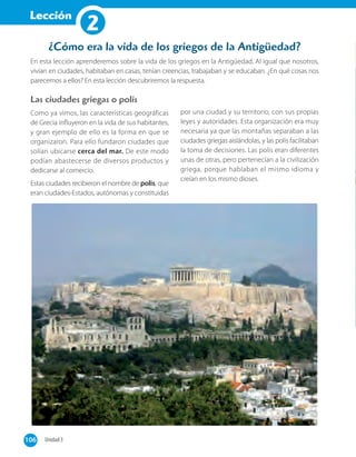 Lección
1
En esta lección aprenderemos sobre la vida de los griegos en la Antigüedad. Al igual que nosotros,
vivían en ciudades, habitaban en casas, tenían creencias, trabajaban y se educaban. ¿En qué cosas nos
parecemos a ellos? En esta lección descubriremos la respuesta.
¿Cómo era la vida de los griegos de la Antigüedad?
Las ciudades griegas o polis
Como ya vimos, las características geográficas
de Grecia influyeron en la vida de sus habitantes,
y gran ejemplo de ello es la forma en que se
organizaron. Para ello fundaron ciudades que
solían ubicarse cerca del mar. De este modo
podían abastecerse de diversos productos y
dedicarse al comercio.
Estas ciudades recibieron el nombre de polis, que
eran ciudades-Estados, autónomas y constituidas
por una ciudad y su territorio, con sus propias
leyes y autoridades. Esta organización era muy
necesaria ya que las montañas separaban a las
ciudades griegas aislándolas, y las polis facilitaban
la toma de decisiones. Las polis eran diferentes
unas de otras, pero pertenecían a la civilización
griega, porque hablaban el mismo idioma y
creían en los mismo dioses.
106 Unidad 3106
Lección
2
 