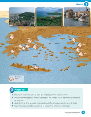 3Unidad
1. Encierra en un círculo verde las polis que no se encuentren cercanas al mar.
2. Dibuja una simbología para Atenas y Esparta; para ello averigua cuál es la principal característica
de cada una.
3. ¿Qué elemento de la geografía hacía que las polis fueran independientes unas de otras?
4. Según lo que puedes observar, ¿dónde se ubicaron las primeras polis griegas?
Ahora tú!
107Los griegos de la Antigüedad 107
MAR EGEO
Epiro
Esparta
Troya
Cnossos
Atenas
CRETA
Tebas
Mileto
Efeso
Focea
Corintos
Micenas
Argos
CIUDAD
Simbología
 