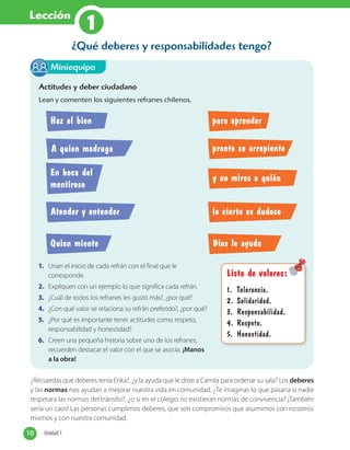 Lección
1
¿Recuerdas qué deberes tenía Erika?, ¿y la ayuda que le diste a Camila para ordenar su sala? Los deberes
y las normas nos ayudan a mejorar nuestra vida en comunidad. ¿Te imaginas lo que pasaría si nadie
respetara las normas del tránsito?, ¿o si en el colegio no existieran normas de convivencia? ¡También
sería un caos! Las personas cumplimos deberes, que son compromisos que asumimos con nosotros
mismos y con nuestra comunidad.
¿Qué deberes y responsabilidades tengo?
Actitudes y deber ciudadano
Lean y comenten los siguientes refranes chilenos.
1. Unan el inicio de cada refrán con el final que le
corresponde.
2. Expliquen con un ejemplo lo que significa cada refrán.
3. ¿Cuál de todos los refranes les gustó más?, ¿por qué?
4. ¿Con qué valor se relaciona su refrán preferido?, ¿por qué?
5. ¿Por qué es importante tener actitudes como respeto,
responsabilidad y honestidad?
6. Creen una pequeña historia sobre uno de los refranes,
recuerden destacar el valor con el que se asocia. ¡Manos
a la obra!
Miniequipo
Lista de valores:
1. Tolerancia.
2. Solidaridad.
3. Responsabilidad.
4. Respeto.
5. Honestidad.
Haz el bien para aprender
A quien madruga pronto se arrepiente
y no mires a quién
Atender y entender lo cierto es dudoso
Quien miente Dios le ayuda
En boca del
mentiroso
10 Unidad 110 Unidad 1
 