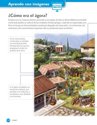Aprendo con imágenes
¿Cómo era el ágora?
El ágora era un espacio abierto, parecido a una plaza, donde se desarrollaba la actividad
comercial, política y cultural de las ciudades-Estado griegas. Cada día se organizaba una
feria en la que se intercambiaban productos llegados de otras polis. Los ceramistas, los
artesanos y los comerciantes exponían allí sus productos para venderlos.
En los intercambios
comerciales se utilizaba
una moneda de plata
llamada dracma, que era
aceptada en todos los
pueblos de la zona.
En el ágora instalaban sus
tiendas los médicos, que
atendían a los enfermos, y
los barberos, que afeitaban
a los hombres.
110 Unidad 3110
 