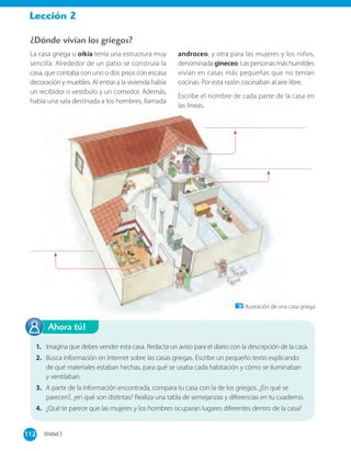 Lección 2
1. Imagina que debes vender esta casa. Redacta un aviso para el diario con la descripción de la casa.
2. Busca información en Internet sobre las casas griegas. Escribe un pequeño texto explicando
de qué materiales estaban hechas, para qué se usaba cada habitación y cómo se iluminaban
y ventilaban.
3. A partir de la información encontrada, compara tu casa con la de los griegos. ¿En qué se
parecen?, ¿en qué son distintas? Realiza una tabla de semejanzas y diferencias en tu cuaderno.
4. ¿Qué te parece que las mujeres y los hombres ocuparan lugares diferentes dentro de la casa?
Ahora tú!
¿Dónde vivían los griegos?
La casa griega u oikía tenía una estructura muy
sencilla. Alrededor de un patio se construía la
casa, que contaba con uno o dos pisos con escasa
decoración y muebles. Al entrar a la vivienda había
un recibidor o vestíbulo y un comedor. Además,
había una sala destinada a los hombres, llamada
androceo, y otra para las mujeres y los niños,
denominada gineceo. Las personas más humildes
vivían en casas más pequeñas que no tenían
cocinas. Por esta razón cocinaban al aire libre.
Escribe el nombre de cada parte de la casa en
las líneas.
Ilustración de una casa griega.
112 Unidad 3112
 