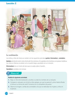 Lección 2
La vestimenta
Los niños y niñas de Grecia se vestían con las siguientes prendas: quitón, himmation y sándalon.
Quitón: prenda de vestir corta, hecha de lino o de lana. Se sujetaba a los hombros con piezas metálicas.
Las niñas en Atenas se vestían con un quitón largo y ajustado con un cinturón.
Himmation: era un manto de lana que se usaba sobre el quitón.
Sándalon: sandalias con correas.
Realiza la siguiente actividad.
1. Elige un niño de la ilustración y escribe a su lado los nombres de su vestuario.
2. Compara tu vestuario con el de los niños griegos; ¿en qué se parecen?, ¿cómo habrá influido
el clima en su forma de vestir? Comenta con tu compañero de puesto.
3. Observa la imagen y señala dos actividades a las que se dedicaban las mujeres y niños en
el gineceo.
Ahora tú!
114 Unidad 3114
 