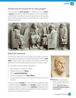 3Unidad
¿Cómo eran las escuelas de los niños griegos?
Como ya sabes, las polis griegas son diferentes entre sí. Atenas
y Esparta representan diferentes aspectos del mundo griego.
La primera es conocida como la polis democrática y la segunda
como la polis guerrera. ¿Crees que la educación en estas polis era
diferente?, ¿por qué?
Educación ateniense
La educación ateniense era destinada a los varones, ya que las
niñas solo eran educadas en las labores del hogar. Desde los siete
años los niños asistían a las escuelas o a la casa de un maestro para
desarrollar en forma equilibrada destrezas de su mente y cuerpo.
En la escuela los niños atenienses aprendían a:
•	 Leer y escribir en tablillas de madera.
•	 Realizar cálculos con el ábaco.
•	 Recitar poemas homéricos.
•	 Cantar acompañados de la lira o flauta.
•	 Practicar gimnasia, lucha, carrera, salto, lanzamientos e incluso
natación.
Cuando cumplían 16 años los niños atenienses podían aprender
un oficio o estudiar retórica. A los 18 años recibían educación
militar para defender a su polis, y a los 20 años participaban como
ciudadanos adultos en distintas actividades de la polis. Averigua: ¿A
qué edad se casaban los atenienses?
Homero fue un gran poeta
griego. Vivió en el siglo VIII a. C. y
escribió grandes y entretenidas
obras, como la Ilíada y la
Odisea. ¿Qué poetas chilenos
conoces? Escribe sus nombres
en tu cuaderno.
115Los griegos de la Antigüedad 115
 