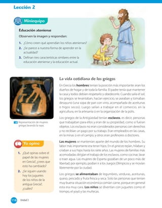 Lección 2
Miniequipo
Educación ateniense
Observen la imagen y respondan:
1. ¿Cómo creen qué aprendían los niños atenienses?
2. ¿Se parece a nuestra forma de aprender en la
actualidad?
3. Definan tres características similares entre la
educación ateniense y la educación actual.
La vida cotidiana de los griegos
En Grecia los hombres tenían la posición más importante: eran los
dueños de hogar y de toda la familia. El padre tenía que mantener
la casa y todos debían respetarlo y obedecerle. Cuando salía el sol,
los griegos se levantaban, hacían ejercicio, se aseaban y tomaban
desayuno (una sopa de pan con vino, acompañada de aceitunas
o higos secos). Luego salían a trabajar en el comercio, en la
agricultura, en la artesanía o en la organización de la polis.
Los griegos de la Antigüedad tenían esclavos, es decir, personas
que trabajaban para ellos y eran de su propiedad, como si fueran
objetos. Los esclavos no eran considerados personas con derechos
y no recibían un pago por su trabajo. Eran empleados en las casas,
en la minas o en el campo, y otros eran profesores o doctores.
Las mujeres se mantenían aparte del mundo de los hombres. Su
labor más importante era tener hijos. En el gineceo tejían, hilaban y
criaban a sus hijos hasta los siete años. Las mujeres de familias más
acomodadas dirigían el trabajo de los esclavos, como cocinar, lavar
o traer agua. Las mujeres de Esparta gozaban de un poco más de
libertad; por ejemplo, podían ir a los Juegos Olímpicos y se movían
libremente por la ciudad.
Los griegos se alimentaban de legumbres, verduras, aceitunas,
queso, pescado y fruta fresca y seca. Solo las personas que tenían
muy buena situación económica comían carne, porque en general
esta era muy cara. Los niños se divertían con juguetes como el
trompo, el yoyó y las muñecas.
¿Cómo creen qué aprendían los niños atenienses?
Representación de mujeres
griegas lavando la ropa.
1. ¿Qué opinas sobre el
papel de las mujeres
en Grecia?, ¿crees que
esto ha cambiado?
2. ¿Se siguen usando
hoy los juguetes
de los niños de la
antigua Grecia?,
¿cuáles?
Yo opino
116 Unidad 3116
 