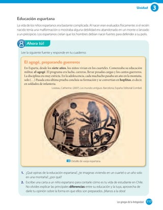 3Unidad
Educación espartana
La vida de los niños espartanos era bastante complicada. Al nacer eran evaluados físicamente; si el recién
nacido tenía una malformación o mostraba alguna debilidad era abandonado en un monte o lanzado
a un precipicio. Los espartanos creían que los hombres debían nacer fuertes para defender a su polis.
Lee la siguiente fuente y responde en tu cuaderno:
El agogé, preparando guerreros
En Esparta, desde los siete años, los niños vivían en los cuarteles. Comenzaba su educación
militar, el agogé. El programa era lucha, carreras, llevar pesadas cargas y los cantos guerreros.
La disciplina era muy estricta. En la adolescencia, cada muchacho pasaba un año en la montaña,
solo (…) Pasada esta última prueba concluía su formación y se convertían en hoplitas, es decir,
en soldados de infantería.
Loizeau, Catherine. (2007). Los mundos antiguos. Barcelona, España: Editorial Combel.
1. ¿Qué opinas de la educación espartana?, ¿te imaginas viviendo en un cuartel o un año solo
en una montaña?, ¿por qué?
2. Escribe una carta a un niño espartano para contarle cómo es tu vida de estudiante en Chile.
No olvides explicar las principales diferencias entre su educación y la tuya, aprovecha de
darle tu opinión sobre la forma en que ellos son preparados. ¡Manos a la obra!
Ahora tú!
Detalle de vasija espartana.
117Los griegos de la Antigüedad 117
 