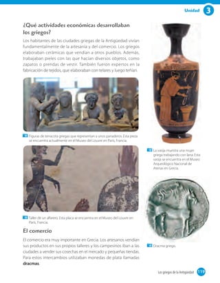 3Unidad
El comercio
El comercio era muy importante en Grecia. Los artesanos vendían
sus productos en sus propios talleres y los campesinos iban a las
ciudades a vender sus cosechas en el mercado y pequeñas tiendas.
Para estos intercambios utilizaban monedas de plata llamadas
dracmas.
¿Qué actividades económicas desarrollaban
los griegos?
Los habitantes de las ciudades griegas de la Antigüedad vivían
fundamentalmente de la artesanía y del comercio. Los griegos
elaboraban cerámicas que vendían a otros pueblos. Además,
trabajaban pieles con las que hacían diversos objetos, como
zapatos o prendas de vestir. También fueron expertos en la
fabricación de tejidos, que elaboraban con telares y luego teñían.
Figuras de terracota griegas que representan a unos panaderos. Esta pieza
se encuentra actualmente en el Museo del Louvre en París, Francia.
Taller de un alfarero. Esta placa se encuentra en el Museo del Louvre en
París, Francia.
Dracma griego.
La vasija muestra una mujer
griega trabajando con lana. Esta
vasija se encuentra en el Museo
Arqueológico Nacional de
Atenas en Grecia.
119Los griegos de la Antigüedad 119
 
