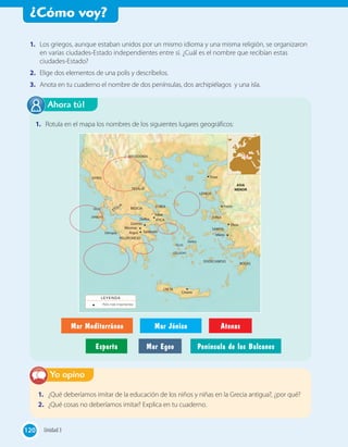 ¿Cómo voy?
120120
1. Rotula en el mapa los nombres de los siguientes lugares geográficos:
Ahora tú!
1. ¿Qué deberíamos imitar de la educación de los niños y niñas en la Grecia antigua?, ¿por qué?
2. ¿Qué cosas no deberíamos imitar? Explica en tu cuaderno.
Yo opino
1. Los griegos, aunque estaban unidos por un mismo idioma y una misma religión, se organizaron
en varias ciudades-Estado independientes entre sí. ¿Cuál es el nombre que recibían estas
ciudades-Estado?
2. Elige dos elementos de una polis y descríbelos.
3. Anota en tu cuaderno el nombre de dos penínsulas, dos archipiélagos y una isla.
Mar Mediterráneo Mar Jónico Atenas
Esparta Mar Egeo Península de los Balcanes
EPIRO
ASIA
MENORTESALIA
BEOCIA
ETOLIA
ISLAS
JÓNICAS
ISLAS
CÍCLADAS
DODECANESO
EUBEA
RODAS
SAMOS
JONIA
LESBOS
PELOPONESO
ÁTICA
CRETA
MACEDONIA
Tebas
Delos
Cnosos
Mileto
Éfeso
Focea
Troya
Corinto
ArgosOlimpia
Micenas
Delfos
Epidauro
Polis más importantes
LEYENDA
120 Unidad 3120
 