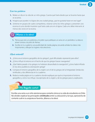 3Unidad
121121
1. Piensa que eres un publicista y te piden que publiques un aviso en un periódico. La idea es
atraer turistas a la polis de Atenas.
2. Escribe en tu cuaderno una publicidad de media página; recuerda señalar los datos más
importantes y dibujar los lugares más atractivos.
¡Manos a la obra!
Escribe una carta a un niño ateniense para contarle cómo es tu vida de estudiante en Chile.
No olvides explicar las principales similitudes entre su educación y la tuya, aprovecha de
contarle cuál es tu asignatura favorita. ¡Manos a la obra!
¡Ha llegado carta!
¿Qué entendí?
1. ¿Cómo era el entorno geográfico de los griegos?, ¿qué dificultades representó para ellos?
2. ¿Cómo influyó el entorno en el hecho de que los griegos fueran navegantes?
3. ¿Qué habría pasado si los griegos no hubieran desarrollado la navegación?, ¿cómo habrá influido
en los otros pueblos la colonización griega?
4. Compara el entorno geográfico de tu región con el de los griegos de la Antigüedad. Señala dos
similitudes y dos diferencias en tu cuaderno.
5. Redacta media página en tu cuaderno donde expliques por qué es importante el entorno
geográfico y cómo nos influye. Usa ejemplos de tu región y de los griegos para tu explicación.
Con tus palabras
1. Relata un día en la vida de un niño griego. Cuenta qué haría desde que se levanta hasta que
se acuesta.
2. Imagina que puedes ir al ágora de una ciudad griega, ¿qué te gustaría hacer en ese lugar?
3. Júntense en grupos de cuatro compañeros, vístanse como los niños griegos y presenten una
escena al curso donde muestren qué haría cada uno en el ágora. Cada uno debe intervenir al
menos dos veces en la escena.
121Los griegos de la Antigüedad 121
 