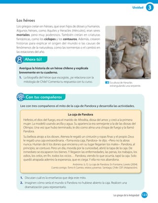 3Unidad
Los héroes
Los griegos creían en héroes, que eran hijos de dioses y humanos.
Algunos héroes, como Aquiles y Heracles (Hércules), eran seres
mortales, pero muy poderosos. También creían en criaturas
fantásticas, como los cíclopes y los centauros. Además, crearon
historias para explicar el origen del mundo o las causas de
fenómenos de la naturaleza, como las tormentas o el cambio en
las estaciones del año.
Averigua la historia de un héroe chileno y explícala
brevemente en tu cuaderno.
1. La biografía del héroe que escogiste, ¿se relaciona con la
mitología de Chile? Comenta tu respuesta con tu curso.
Ahora tú!
Lee con tres compañeros el mito de la caja de Pandora y desarrolla las actividades.
La caja de Pandora
Hefesto, el dios del fuego, era el marido de Afrodita, diosa del amor, y creó a la primera
mujer. La modeló usando arcilla y agua. Su apariencia era semejante a la de las diosas del
Olimpo. Una vez que hubo terminado, le dio como alma una chispa de fuego y la llamó
Pandora.
Su belleza atrajo a los dioses. Atenea le regaló un cinturón y ropas finas y el propio Zeus
le regaló una caja extraordinaria. –Toma esta caja, Pandora– le dijo. –Pero no la abras
nunca. Huirían de ti los dones que encierra y en su lugar llegarían los males–. Pandora, al
principio, se contuvo. Pero un día, movida por la curiosidad, abrió la tapa de la caja. De
inmediato se escaparon los bienes. Y llegaron las enfermedades, las penas, los trabajos, los
odios, los celos, en fin, todos los vicios… Pandora, viendo lo que ocurría, tapó la caja. Solo
quedó atrapada adentro la esperanza, que es ciega. Y ella no nos abandona.
Anónimo. (s. f.). La caja de Pandora. En Fontaine, Loreto (2004).
Cuento contigo. Tomo II: Cuentos, relatos y poemas. Santiago, Chile: CEP. (Adaptación).
1. Discutan cuál es la enseñanza que deja este mito.
2. Imaginen cómo sería el mundo si Pandora no hubiese abierto la caja. Realicen una
dramatización para representarlo.
Con tus compañeros
Escultura de Heracles
estrangulando una serpiente.
123Los griegos de la Antigüedad 123
 