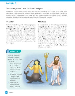 Lección 3
Ahora tú!
Mitos: ¿Se parece Chile a la Grecia antigua?
En Chile, al igual que en la Grecia antigua se encuentran diversas historia que explican hechos o
fenómenos y que, en muchos casos, nos dejan enseñanzas. Las historias de mitos, héroes y dioses son
parte de la mitología. Queremos invitarte a conocer la historia de Poseidón (antigua Grecia) y Millalobo
(mitología chilota) para comparar entre dos culturas que parecen muy lejanas.
Poseidón
Es hermano de Zeus y en la mitología griega es
el dios del mar, las tormentas y los terremotos.
Navega sobre un carruaje con caballos
marinos. La mitología dice que cuando Poseidón
estaba en paz creaba islas y mantenía el mar en
calma para la pesca. Cuando se enfadaba, desataba
con su tridente su furia, provocando maremotos,
tormentas, hundimientos y naufragios. Poseidón
era invocado por los marineros para que su viaje
fuera seguro.
Millalobo
Es un importante ser de la mitología chilota. Es el
más poderoso de los mares, luego de Caicai,
quien lo eligió como su representante para que
gobernara todo lo que habita en el mar. Millalobo
tiene un pelaje brillante de color oro, y es mitad
humano y mitad lobo marino. Su esposa se llama
Huenchula y sus hijos son Pincoy, Pincoya y la
sirena chilota. Millalobo tiene muchas tareas:
cuidar la cantidad de peces en el mar, hacerse
cargo de las mareas y rescatar muertos de las
aguas, que luego lleva al Caleuche, donde
Millalobo es el capitán.
Luego de leer sobre
Poseidón y Millalobo,
observa las ilustraciones
y contesta:
1. Busca el significado
de las palabras
subrayadas. Anota
la definición en tu
cuaderno.
2. Señala una similitud
y una diferencia
entre Poseidón y
Millalobo.
3. ¿Crees que se
parecen ambos
dioses?, ¿por qué?
124 Unidad 3124
 