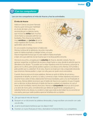 3Unidad
Lee con tres compañeros el mito de Aracne y haz las actividades.
El mito de Aracne
Había en Grecia una joven llamada
Aracne, quien tenía gran habilidad
en el arte de tejer y era muy
reconocida por su talento; tanto,
que incluso las ninfas iban muchas
veces hasta su casa para admirar sus
bordados. Pero Aracne era también
muy vanidosa y se jactaba de ser la
mejor tejedora del mundo y de haber
aprendido sola el oficio.
En una ocasión, le preguntaron si había sido
Atenea, la diosa de la sabiduría y las artes manuales,
quien le había enseñado a trabajar la lana, a lo que
Aracne respondió furiosa que no solo nadie le había enseñado
a tejer, sino que además era tan buena que ni la diosa podría vencerla.
Atenea la escuchó y, enojada por la soberbia de Aracne, decidió visitarla. Para no
generar sospechas, se disfrazó de anciana y llegó hasta su casa, donde le advirtió que no
ofendiera a los dioses: "Tú puedes ser la mejor tejedora entre los humanos y alcanzar la
gloria con tu oficio, pero jamás podrás superar a una diosa como Atenea. Sé humilde y
pide perdón por tu soberbia". Al oír esto, Aracne se enojó aún más y respondió diciendo
que entonces Atenea podía ir y tejer con ella, para ver quién era la vencedora.
Cuando Aracne pronunció estas palabras, Atenea se quitó el disfraz de anciana y,
aceptando el desafío, se sentó a su lado y comenzó a tejer. Ambas tejedoras estuvieron
durante horas sobre el telar, elaborando hermosos bordados, pero una vez finalizado el
concurso, Atenea debió reconocer que el tejido de Aracne era superior al suyo. Enojada
por su derrota, la diosa destrozó el tejido de Aracne y golpeó a la tejedora, la cual, al
verse así de humillada, intentó ahorcarse. Atenea se compadeció entonces de la joven
y la salvó de morir, pero, considerando que debía ser igualmente castigada por su
soberbia frente a los dioses, la condenó a tejer para toda la eternidad. Así, la convirtió en
una araña, para que nadie pudiera apreciar la belleza de sus tejidos.
1. ¿De qué trata el mito de Aracne?
2. Busquen en un diccionario las palabras destacadas, y luego escriban una oración con cada
una de ellas.
3. ¿Cuál es la principal enseñanza que nos deja el mito?
4. Inventen un nuevo final para el mito y dramaticen la historia frente a sus compañeros.
Con tus compañeros
125Los griegos de la Antigüedad 125
 