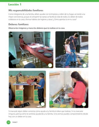 Mis responsabilidades familiares
Como integrante de una familia, debes ayudar con la limpieza y orden de tu hogar, así existe una
mejor convivencia, ya que al compartir las tareas se facilita la vida de todos. Es deber de todos
colaborar en la casa y formar hábitos de higiene y salud. ¿Cómo aportas tú en tu casa?
Deberes familiares
Observa las imágenes y marca los deberes que tú realizas en tu casa.
Si marcaste algún deber comenta cómo ayuda a tu familia la labor que realizas. Si no marcaste
ninguno, piensa cómo te sentirías ayudando a tu familia. Si te animas puedes comprometerte desde
hoy con un deber en tu casa.
12 Unidad 112 Unidad 1
Lección 1
 