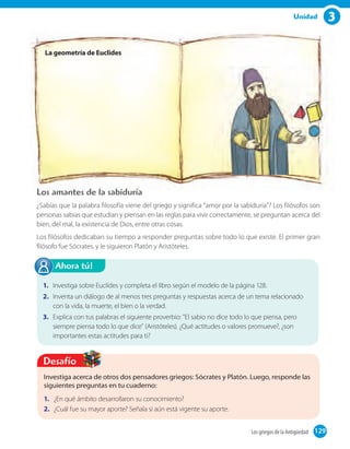 3Unidad
La geometría de Euclides
Los amantes de la sabiduría
¿Sabías que la palabra filosofía viene del griego y significa "amor por la sabiduría"? Los filósofos son
personas sabias que estudian y piensan en las reglas para vivir correctamente, se preguntan acerca del
bien, del mal, la existencia de Dios, entre otras cosas.
Los filósofos dedicaban su tiempo a responder preguntas sobre todo lo que existe. El primer gran
filósofo fue Sócrates, y le siguieron Platón y Aristóteles.
Investiga acerca de otros dos pensadores griegos: Sócrates y Platón. Luego, responde las
siguientes preguntas en tu cuaderno:
1. ¿En qué ámbito desarrollaron su conocimiento?
2. ¿Cuál fue su mayor aporte? Señala si aún está vigente su aporte.
Desafío
1. Investiga sobre Euclídes y completa el libro según el modelo de la página 128.
2. Inventa un diálogo de al menos tres preguntas y respuestas acerca de un tema relacionado
con la vida, la muerte, el bien o la verdad.
3. Explica con tus palabras el siguiente proverbio: "El sabio no dice todo lo que piensa, pero
siempre piensa todo lo que dice" (Aristóteles). ¿Qué actitudes o valores promueve?, ¿son
importantes estas actitudes para ti?
Ahora tú!
129Los griegos de la Antigüedad 129
 
