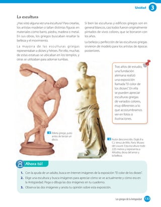 3Unidad
¿Has visto alguna vez una escultura? Para crearlas,
los artistas modelan o tallan distintas figuras en
materiales como barro, piedra, madera o metal.
En sus obras, los griegos buscaban resaltar la
belleza y el movimiento.
La mayoría de las esculturas griegas
representaban a dioses y héroes. Por ello, muchas
de estas estatuas se ubicaban en los templos, y
otras se utilizaban para adornar tumbas.
Si bien las esculturas y edificios griegos son en
general blancos, casi todos fueron originalmente
pintados de vivos colores, que se borraron con
los años.
La belleza y perfección de las esculturas griegas
sirvieron de modelo para los artistas de épocas
posteriores.
La escultura
133Los griegos de la Antigüedad 133
Autor desconocido. (Siglo II a.
C.). Venus de Milo. París: Museo
del Louvre. Esta escultura mide
2,05 metros y representa a
Afrodita, diosa del amor y
la belleza.
Atleta griego, justo
antes de lanzar un
disco.
Tras años de estudio,
una fundación
alemana realizó
una exposición
llamada “El color de
los dioses”. En ella
se pueden apreciar
esculturas griegas
de variados colores,
muy diferentes a lo
que acostumbramos
ver en fotos o
ilustraciones.
1. Con la ayuda de un adulto, busca en Internet imágenes de la exposición “El color de los dioses".
2. Elige una escultura y busca imágenes para apreciar cómo se ve actualmente y cómo era en
la Antigüedad. Pega o dibuja las dos imágenes en tu cuaderno.
3. Observa las dos imágenes y anota tu opinión sobre esta exposición.
Ahora tú!
otras se utilizaban para adornar tumbas.
Autor desconocido. (Siglo II a.
C.).
del Louvre. Esta escultura mide
2,05 metros y representa a
Afrodita, diosa del amor y
la belleza.
Atleta griego, justo
antes de lanzar un
Tras años de estudio,
una fundación
alemana realizó
una exposición
llamada “El color de
los dioses”. En ella
se pueden apreciar
esculturas griegas
de variados colores,
muy diferentes a lo
que acostumbramos
ver en fotos o
ilustraciones.
 