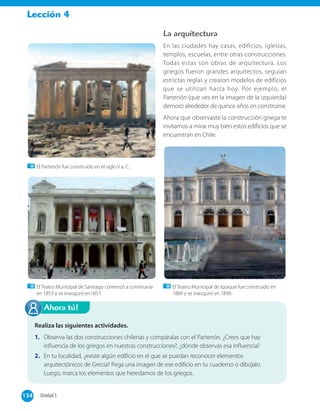 Lección 4
La arquitectura
En las ciudades hay casas, edificios, iglesias,
templos, escuelas, entre otras construcciones.
Todas estas son obras de arquitectura. Los
griegos fueron grandes arquitectos, seguían
estrictas reglas y crearon modelos de edificios
que se utilizan hasta hoy. Por ejemplo, el
Partenón (que ves en la imagen de la izquierda)
demoró alrededor de quince años en construirse.
Ahora que observaste la construcción griega te
invitamos a mirar muy bien estos edificios que se
encuentran en Chile.
134 Unidad 3134
El Teatro Municipal de Santiago comenzó a construirse
en 1853 y se inauguró en1857.
El Partenón fue construído en el siglo V a. C.
El Teatro Municipal de Iquique fue construido en
1889 y se inauguró en 1890.
Realiza las siguientes actividades.
1. Observa las dos construcciones chilenas y compáralas con el Partenón. ¿Crees que hay
influencia de los griegos en nuestras construcciones?, ¿dónde observas esa influencia?
2. En tu localidad, ¿existe algún edificio en el que se puedan reconocer elementos
arquitectónicos de Grecia? Pega una imagen de ese edificio en tu cuaderno o dibújalo.
Luego, marca los elementos que heredamos de los griegos.
Ahora tú!
 