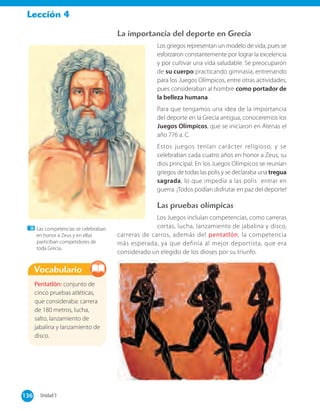 Lección 4
La importancia del deporte en Grecia
Los griegos representan un modelo de vida, pues se
esforzaron constantemente por lograr la excelencia
y por cultivar una vida saludable. Se preocuparon
de su cuerpo practicando gimnasia, entrenando
para los Juegos Olímpicos, entre otras actividades,
pues consideraban al hombre como portador de
la belleza humana.
Para que tengamos una idea de la importancia
del deporte en la Grecia antigua, conoceremos los
Juegos Olímpicos, que se iniciaron en Atenas el
año 776 a. C.
Estos juegos tenían carácter religioso, y se
celebraban cada cuatro años en honor a Zeus, su
dios principal. En los Juegos Olímpicos se reunían
griegos de todas las polis y se declaraba una tregua
sagrada, lo que impedía a las polis entrar en
guerra. ¡Todos podían disfrutar en paz del deporte!
Las pruebas olímpicas
Los Juegos incluían competencias, como carreras
cortas, lucha, lanzamiento de jabalina y disco,
carreras de carros, además del pentatlón, la competencia
más esperada, ya que definía al mejor deportista, que era
considerado un elegido de los dioses por su triunfo.
Pentatlón: conjunto de
cinco pruebas atléticas,
que consideraba: carrera
de 180 metros, lucha,
salto, lanzamiento de
jabalina y lanzamiento de
disco.
Vocabulario
136 Unidad 3136
Las competencias se celebraban
en honor a Zeus y en ellas
particiban competidores de
toda Grecia.
 