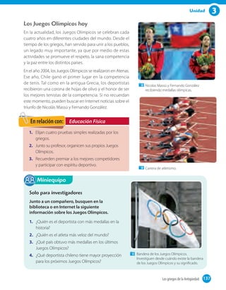 3Unidad
Los Juegos Olímpicos hoy
En la actualidad, los Juegos Olímpicos se celebran cada
cuatro años en diferentes ciudades del mundo. Desde el
tiempo de los griegos, han servido para unir a los pueblos,
un legado muy importante, ya que por medio de estas
actividades se promueve el respeto, la sana competencia
y la paz entre los distintos países.
En el año 2004, los Juegos Olímpicos se realizaron en Atenas.
Ese año, Chile ganó el primer lugar en la competencia
de tenis. Tal como en la antigua Grecia, los deportistas
recibieron una corona de hojas de olivo y el honor de ser
los mejores tenistas de la competencia. Si no recuerdan
este momento, pueden buscar en Internet noticias sobre el
triunfo de Nicolás Massú y Fernando González.
Miniequipo
Solo para investigadores
Junto a un compañero, busquen en la
biblioteca o en Internet la siguiente
información sobre los Juegos Olímpicos.
1. ¿Quién es el deportista con más medallas en la
historia?
2. ¿Quién es el atleta más veloz del mundo?
3. ¿Qué país obtuvo más medallas en los últimos
Juegos Olímpicos?
4. ¿Qué deportista chileno tiene mayor proyección
para los próximos Juegos Olímpicos?
Bandera de los Juegos Olímpicos.
Investiguen desde cuándo existe la bandera
de los Juegos Olímpicos y su signiﬁcado.
1. Elijan cuatro pruebas simples realizadas por los
griegos.
2. Junto su profesor, organicen sus propios Juegos
Olímpicos.
3. Recuerden premiar a los mejores competidores
y participar con espíritu deportivo.
Educación FísicaEn relación con:
Nicolas Massú y Fernando González
recibiendo medallas olímpicas.
Carrera de atletismo.
137Los griegos de la Antigüedad 137
 