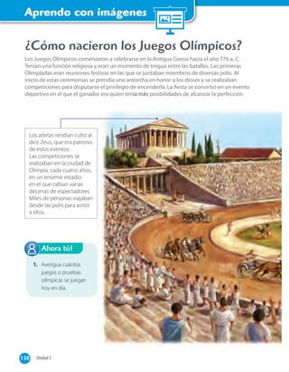 Aprendo con imágenes
138 Unidad 3138
¿Cómo nacieron los Juegos Olímpicos?
Los Juegos Olímpicos comenzaron a celebrarse en la Antigua Grecia hacia el año 776 a. C.
Tenían una función religiosa y eran un momento de tregua entre las batallas. Las primeras
Olimpíadas eran reuniones festivas en las que se juntaban miembros de diversas polis. Al
inicio de estas ceremonias se prendía una antorcha en honor a los dioses y se realizaban
competiciones para disputarse el privilegio de encenderla. La ﬁesta se convirtió en un evento
deportivo en el que el ganador era quien tenía más posibilidades de alcanzar la perfección.
Los atletas rendían culto al
dios Zeus, que era patrono
de estos eventos.
Las competiciones se
realizaban en la ciudad de
Olimpia, cada cuatro años,
en un enorme estadio
en el que cabían varias
decenas de espectadores.
Miles de personas viajaban
desde las polis para asistir
a ellos.
1. Averigua cuántos
juegos o pruebas
olímpicas se juegan
hoy en día.
Ahora tú!
 