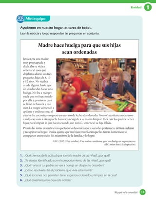 Ayudemos en nuestro hogar, es tarea de todos.
Lean la noticia y luego respondan las preguntas en conjunto.
Miniequipo
Madre hace huelga para que sus hijas
sean ordenadas
Jessica era una madre
muy preocupada y
dedicaba su vida a
ordenar el caos que
dejaban a diario sus tres
pequeñas hijas de 8, 10
y 12 años. No recibía
ayuda alguna, hasta que
un día decidió hacer una
huelga. No iba a recoger
nada que no fuera usado
por ella y pronto su casa
se llenó de basura y mal
olor. La mugre comenzó a
apilarse y endurecerse, al
cuarto día encontraron queso en un vaso de leche abandonado. Pronto las niñas comenzaron
a culparse unas a otras por la basura y a exigirle a su mamá limpiar. Para eso "los padres tienen
hijos para limpiar lo que hacen cuando son niños", sentenció su hija Olivia.
Pronto las niñas descubrieron que todo lo desordenado y sucio les pertenecía, debían ordenar
y recuperar su hogar. Jessica quería que sus hijas recordaran que las tareas domésticas se
comparten entre todos los miembros de la familia, y lo logró.
1. ¿Qué piensas de la actitud que tomó la madre de las niñas?, ¿por qué?
2. ¿Te sientes identificado con el comportamiento de las niñas?, ¿por qué?
3. ¿Qué harías si tus padres se van a huelga un día por tu desorden?
4. ¿Cómo resolverías tú el problema que vivía esta mamá?
5. ¿Qué acciones nos permiten tener espacios ordenados y limpios en la casa?
6. ¿Qué enseñanza nos deja esta noticia?
ABC. (2012, 29 de octubre). Una madre canadiense gana una huelga en su propia casa.
ABC.es (en línea). (Adaptación).
13Mi papel en la comunidad 13
1Unidad
 