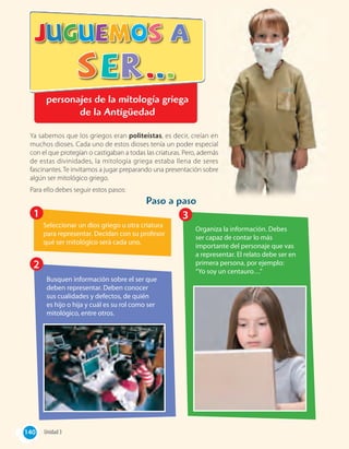 personajes de la mitología griega
de la Antigüedad
Paso a paso
Ya sabemos que los griegos eran politeístas, es decir, creían en
muchos dioses. Cada uno de estos dioses tenía un poder especial
con el que protegían o castigaban a todas las criaturas. Pero, además
de estas divinidades, la mitología griega estaba llena de seres
fascinantes. Te invitamos a jugar preparando una presentación sobre
algún ser mitológico griego.
Para ello debes seguir estos pasos:
Seleccionar un dios griego u otra criatura
para representar. Decidan con su profesor
qué ser mitológico será cada uno.
Busquen información sobre el ser que
deben representar. Deben conocer
sus cualidades y defectos, de quién
es hijo o hija y cuál es su rol como ser
mitológico, entre otros.
Organiza la información. Debes
ser capaz de contar lo más
importante del personaje que vas
a representar. El relato debe ser en
primera persona, por ejemplo:
“Yo soy un centauro…”
1
2
3
, es decir, creían en
muchos dioses. Cada uno de estos dioses tenía un poder especial
con el que protegían o castigaban a todas las criaturas. Pero, además
de estas divinidades, la mitología griega estaba llena de seres
fascinantes. Te invitamos a jugar preparando una presentación sobre
140 Unidad 3140
 