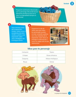 Prepara la vestimenta relacionada
con tu personaje. Recuerda buscar
elementos de fácil acceso en tu
casa. La originalidad siempre es
bienvenida.
4
Unas semanas antes
de la exposición
inviten, como curso, a
estudiantes de otros
niveles a asistir a una
exposición sobre
seres mitológicos de
la Antigua Grecia.
5
Organicen la sala de
clases para que todos
los personajes puedan
circular contando quiénes
son a los visitantes de la
exposición. Sean claros al
entregar la información y
nunca se salgan del rol que
representan.
6
Ideas para tu personaje
Centauros Titanes
Cíclopes Dioses olímpicos
Gorgonas Héroes mitológicos
Musas Sirenas
141Los griegos de la Antigüedad 141
3Unidad
 