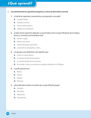 142
¿Qué aprendí?
I. Lee atentamente las siguientes preguntas y marca la alternativa correcta.
1. ¿Cuál de las siguientes características corresponde a una polis?
A. Ciudad-Estado.
B. Gobierno central.
C. Sistema democrático.
D. Gobierno monárquico.
2. ¿Cuáles de los siguientes deportes se practicaban en los Juegos Olímpicos de la antigua
Grecia, y continúan practicándose hoy?
A. Kárate y rugby.
B. Velerismo y remo.
C. Carrera de posta y gimnasia.
D. Lanzamiento de jabalina y disco.
3. Los griegos eran politeístas; esto significa que:
A. creían en varios dioses.
B. sus dioses tenían forma animal.
C. sus dioses tenían forma humana.
D. les rendían culto a sus dioses en templos ubicados en el Olimpo.
4. La polis guerrera era:
A. Mileto.
B. Atenas.
C. Esparta.
D. Micenas.
5. ¿Qué alternativa indica el nombre de un gran filósofo griego?
A. Sócrates.
B. Heródoto.
C. Hipócrates.
D. Erastóstenes.
142 Unidad 3
 