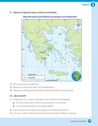 143
3Unidad
II.	 Observa el siguiente mapa y realiza las actividades.
Mapa del espacio que habitaron los griegos en la Antigüedad
1.	 Pinta la península de los Balcanes.
2.	 Rotula en el mapa el mar Egeo y el mar Mediterráneo.
3.	 Dibuja una simbología para representar la polis democrática y la polis guerrera.
III.	 ¿Qué entendí?
1.	 Imagina que eres un viajero y te quedas a vivir en Grecia en la Antigüedad.
A.	 ¿Cómo te alimentarías? Anota lo que comerías en un almuerzo.
B.	 ¿A qué actividad económica te podrías dedicar?
2.	 ¿Por qué crees qué el legado de los griegos se ha mantenido hasta hoy?
3.	 A tu juicio, ¿cuál es el legado más importante de los griegos? Justifica tu respuesta.
143Los griegos de la Antigüedad
 