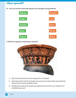 ¿Qué aprendí?
IV. Une con una línea el pensador griego con la disciplina correspondiente.
Medicina
Poesía
Matemática
Filosofía
Hipócrates
Heródoto
Aristóteles Historia
Homero
Pitágoras
V. Observa la siguiente vasija griega y responde.
1. ¿Qué características de la cerámica griega tiene este objeto?
2. ¿Qué aspecto de la vida de los griegos nos muestra esta vasija? Explica qué representa
cada una de las escenas grabadas en ella.
3. El aspecto de la vida de los griegos que representa esta cerámica, ¿se mantiene en la
actualidad?, ¿por qué?
144 Unidad 3144
 