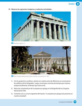 3Unidad
VI.	 Observa las siguientes imágenes y realiza las actividades.
Partenón, siglo V a. C.
El ex Congreso Nacional de Chile comenzó a construirse en 1857.
1.	 Con la ayuda de tu profesor, calcula con cuántos años de diferencia se construyeron
los edificios de las fotografías. Luego, construyan una línea de tiempo que muestre,
proporcionalmente, el tiempo que transcurrió.
2.	 Marca las características de la arquitectura griega en la fotografía del ex Congreso
Nacional de Chile.
3.	 Comenta con tu curso la siguiente afirmación: “La arquitectura griega está presente en
nuestra sociedad".
145Los griegos de la Antigüedad 145
 