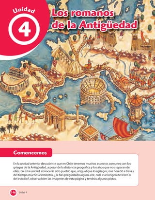 146 Unidad 4
4
En la unidad anterior descubriste que en Chile tenemos muchos aspectos comunes con los
griegos de la Antigüedad, a pesar de la distancia geográfica y los años que nos separan de
ellos. En esta unidad, conocerás otro pueblo que, al igual que los griegos, nos heredó a través
del tiempo muchos elementos. ¿Te has preguntado alguna vez, cuál es el origen del circo o
del estadio?, observa bien las imágenes de esta página y tendrás algunas pistas.
Unidad 4146
Comencemos
Unidad
Los romanos
de la Antigüedad
 
