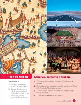 147Los romanos de la Antigüedad
Aprenderé a:
1. Ubicar dónde vivían los
romanos de la Antigüedad.
2. Comprender cómo era la
vida de los romanos de la
Antigüedad y en qué creían.
3. Valorar lo que hemos
aprendido de los romanos.
Plan de trabajo Observo, comento y trabajo
147Los romanos de la Antigüedad
1. ¿Qué elementos de la ilustración conoces? Coméntalos con
tu curso.
2. Observa las imágenes actuales, ¿por qué se relacionan con Roma
de la Antigüedad? Justifica tu respuesta.
3. A partir de lo que observas en la ilustración, ¿cómo crees que
eran los romanos?
4. ¿Qué te gustaría aprender en esta unidad?
 
