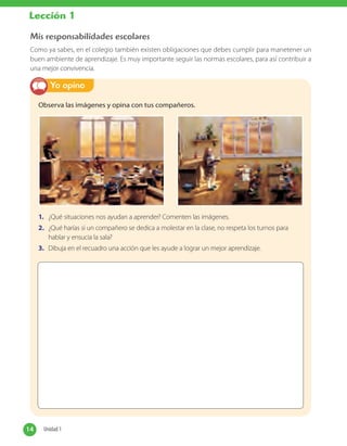 Mis responsabilidades escolares
Como ya sabes, en el colegio también existen obligaciones que debes cumplir para manetener un
buen ambiente de aprendizaje. Es muy importante seguir las normas escolares, para así contribuir a
una mejor convivencia.
Observa las imágenes y opina con tus compañeros.
1. ¿Qué situaciones nos ayudan a aprender? Comenten las imágenes.
2. ¿Qué harías si un compañero se dedica a molestar en la clase, no respeta los turnos para
hablar y ensucia la sala?
3. Dibuja en el recuadro una acción que les ayude a lograr un mejor aprendizaje.
Yo opino
14 Unidad 114 Unidad 1
Lección 1
 