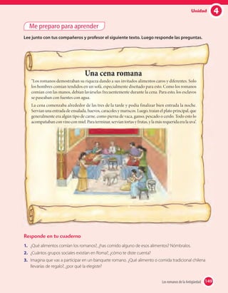 4Unidad
Me preparo para aprender
Lee junto con tus compañeros y profesor el siguiente texto. Luego responde las preguntas.
Responde en tu cuaderno
1. ¿Qué alimentos comían los romanos?, ¿has comido alguno de esos alimentos? Nómbralos.
2. ¿Cuántos grupos sociales existían en Roma?, ¿cómo te diste cuenta?
3. Imagina que vas a participar en un banquete romano. ¿Qué alimento o comida tradicional chilena
llevarías de regalo?, ¿por qué la elegiste?
Una cena romana
“Los romanos demostraban su riqueza dando a sus invitados alimentos caros y diferentes. Solo
los hombres comían tendidos en un sofá, especialmente diseñado para esto. Como los romanos
comían con las manos, debían lavárselas frecuentemente durante la cena. Para esto, los esclavos
se paseaban con fuentes con agua.
La cena comenzaba alrededor de las tres de la tarde y podía finalizar bien entrada la noche.
Servían una entrada de ensalada, huevos, caracoles y mariscos. Luego, traían el plato principal, que
generalmente era algún tipo de carne, como pierna de vaca, ganso, pescado o cerdo. Todo esto lo
acompañaban con vino con miel. Para terminar, servían tortas y frutas, y la más requerida era la uva”.
149Los romanos de la Antigüedad 149
 