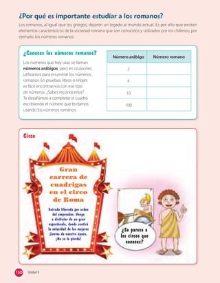150 Unidad 4
¿Conoces los números romanos?
Los números que hoy usas se llaman
números arábigos, pero en ocasiones
utilizamos para enumerar los números
romanos. En pruebas, libros o relojes
es fácil encontrarnos con ese tipo
de números. ¿Sabes reconocerlos?
Te desafiamos a completar el cuadro
escribiendo el número que te damos
usando los números romanos.
Circo
¿Se parece a
los circos que
conoces?
Circo
Gran
carrera de
cuadrigas
en el circo
de Roma
Entrada liberada por orden
del emperador. Venga
a disfrutar de un gran
espectáculo, donde sentirá
la velocidad de los mejores
jinetes de nuestra época.
¡No se lo pierda!
¿Por qué es importante estudiar a los romanos?
Los romanos, al igual que los griegos, dejaron un legado al mundo actual. Es por ello que existen
elementos característicos de la sociedad romana que son conocidos y utilizados por los chilenos; por
ejemplo, los números romanos.
Número arábigo Número romano
2
4
10
100
 