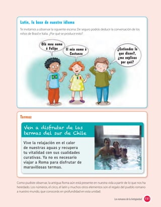 151Los romanos de la Antigüedad
Termas
Como pudiste observar, la antigua Roma aún está presente en nuestra vida a partir de lo que nos ha
heredado. Los números, el circo, el latín y muchos otros elementos son el regalo del pueblo romano
a nuestro mundo, que conocerás en profundidad en esta unidad.
Vive la relajación en el calor
de nuestras aguas y recupera
tu vitalidad con sus cualidades
curativas. Ya no es necesario
viajar a Roma para disfrutar de
maravillosas termas.
Ven a disfrutar de las
termas del sur de Chile
Latín, la base de nuestro idioma
Te invitamos a observar la siguiente escena. De seguro podrás deducir la conversación de los
niños de Brasil e Italia. ¿Por qué se produce esto?
Olá meu nome
é Felipe Il mio nome è
Costanza
¿Entiendes lo
que dicen?,
¿me explicas
por qué?
 