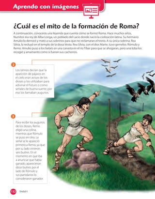 Aprendo con imágenes
152 Unidad 4152
Los latinos decían que la
aparición de pájaros en
el cielo eran avisos de los
dioses y los utilizaban para
adivinar el futuro o como
señales de buena suerte; por
eso los llamaban augurios.
2
Para recibir los augurios
de los dioses, Remo
eligió una colina,
mientras que Rómulo
se puso en otra. La
señal se le apareció
primero a Remo, ya que
por su lado vinieron
seis buitres. En el
momento en que iba
a anunciar que había
ganado, aparecieron
doce buitres por el
lado de Rómulo y
sus partidarios lo
consideraron ganador.
3
¿Cuál es el mito de la formación de Roma?
A continuación, conocerás una leyenda que cuenta cómo se formó Roma. Hace muchos años,
Numitor era rey de Alba Longa, un poblado del Lacio donde nació la civilización latina. Su hermano
Amulio lo derrocó y mató a sus sobrinos para que no reclamaran el trono. A su única sobrina, Rea
Silvia, la recluyó en el templo de la diosa Vesta. Rea Silvia, con el dios Marte, tuvo gemelos: Rómulo y
Remo. Amulio puso a los bebés en una canasta en el río Tíber para que se ahogaran, pero una loba los
recogió y amamantó como si fueran sus cachorros.
 