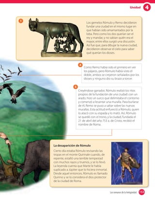 4Unidad
153Los romanos de la Antigüedad 153
1
Los gemelos Rómulo y Remo decidieron
fundar una ciudad en el mismo lugar en
que habían sido amamantados por la
loba. Pero como los dos querían ser el
rey y mandar, y no sabian quién era el
mayor, entre ellos surgió una discusión.
Así fue que, para dibujar la nueva ciudad,
decidieron observar el cielo para saber
qué querían los dioses.
La desaparición de Rómulo
Cierto día estaba Rómulo revisando las
tropas en el monte Quirinale cuando, de
repente, estalló una terrible tempestad
con muchos rayos y truenos, y se lo llevó.
La leyenda cuenta que Marte le había
suplicado a Júpiter que lo hiciera inmortal.
Desde aquel entonces, Rómulo es llamado
Quirino y se lo considera el dios protector
de la ciudad de Roma.
Creyéndose ganador, Rómulo realizó los ritos
propios de la fundación de una ciudad: con un
arado, hizo un surco que delimitaba el contorno
y comenzó a levantar una muralla. Para burlarse
de él, Remo se puso a saltar sobre las nuevas
murallas. Esta actitud enfureció a Rómulo, quien
lo atacó con su espada y lo mató. Así, Rómulo
se quedó con el trono, y la ciudad, fundada el
21 de abril del año 753 a. de Cristo, recibió el
nombre de Roma.
5
Como Remo había sido el primero en ver
los pájaros, pero Rómulo había visto el
doble, ambos se creyeron señalados por los
dioses y ninguno dio su brazo a torcer.
4
 