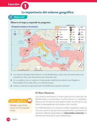 Lección
1
El Mare Nostrum
Los romanos dominaron la mayor parte de las orillas del mar
Mediterráneo y conquistaron muchas tierras a su alrededor.
Observa en el mapa de esta página todos los territorios que
fueron conquistados por los romanos. ¡Son muchos!
En el Mediterráneo los romanos también explotaron algunos
recursos, como la sal, que les servía para aliñar y conservar los
alimentos. Además, desarrollaron el intercambio comercial con
distintos territorios de la costa mediterránea.
Oriente: Lugar donde
nace el sol. Corresponde
al este.
¿Qué significa?
Observa el mapa y responde las preguntas.
El Imperio romano y el comercio
1. Los romanos llamaban Mare Nostrum al mar Mediterráneo. ¿Qué crees que quiere decir esta
expresión en latín?, ¿por qué piensas que lo llamaron así?
2. En tu cuaderno, haz un cuadro en el que puedas clasificar los productos que llegaban a
Roma desde China, India, África y el oeste de Europa.
3. Deduce: ¿Cuál fue la importancia del mar Mediterráneo para los romanos?
Ahora tú!
La importancia del entorno geográfico
154 Unidad 4154
 