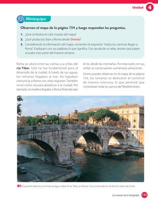 4Unidad
Observen el mapa de la página 154 y luego respondan las preguntas.
1. ¿Qué simboliza el color rosado del mapa?
2. ¿Qué productos iban a Roma desde Oriente?
3. Considerando la información del mapa, comenten la expresión “todos los caminos llegan a
Roma”. Expliquen con sus palabras lo que significa. Con ayuda de un atlas, revisen qué países
actuales eran parte del Imperio romano.
Miniequipo
El puente Fabricio es el más antiguo sobre el río Tíber, en Roma. Fue construido en el año 62 antes de Cristo.
Roma se ubicó entre las colinas y a orillas del
río Tíber. Este río fue fundamental para el
desarrollo de la ciudad. A través de sus aguas,
los romanos llegaban al mar. Así lograban
comunicar a Roma con otras regiones. También
sirvió como vía para abastecer a la ciudad. Por
ejemplo, la madera llegaba a Roma flotando por
el río, desde las montañas. Por esta razón, en sus
orillas se construyeron numerosos almacenes.
Como puedes observar en el mapa de la página
154, los romanos se dedicaron al comercio
de manera intensiva, lo que permitió que
controlaran toda la cuenca del Mediterráneo.
155Los romanos de la Antigüedad 155
 