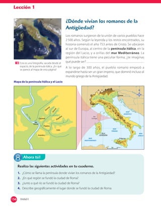 Lección 1
¿Dónde vivían los romanos de la
Antigüedad?
Los romanos surgieron de la unión de varios pueblos hace
2 500 años. Según la leyenda y los restos encontrados, su
historia comenzó el año 753 antes de Cristo. Se ubicaron
al sur de Europa, al centro de la península itálica, en la
región del Lacio, y a orillas del mar Mediterráneo. La
península itálica tiene una peculiar forma, ¿te imaginas
qué puede ser? .
A lo largo de 300 años, el pueblo romano empezó a
expandirse hasta ser un gran imperio, que dominó incluso al
mundo griego de la Antigüedad.
Realiza las siguientes actividades en tu cuaderno.
1. ¿Cómo se llama la península donde vivían los romanos de la Antigüedad?
2. ¿En qué región se fundó la ciudad de Roma?
3. ¿Junto a qué río se fundó la ciudad de Roma?
4. Describe geográficamente el lugar donde se fundó la ciudad de Roma.
Ahora tú!
Mapa de la península Itálica y el Lacio
Esta es una fotografía, sacada desde el
espacio, de la península itálica. ¿En qué
se parece al mapa de esta página?
156 Unidad 4156
 