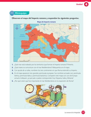 4Unidad
Observen el mapa del Imperio romano y respondan las siguientes preguntas.
Mapa de Imperio romano
1. ¿Qué mar está rodeado por los territorios que forman el Imperio romano? Píntenlo.
2. ¿Qué mares se comunican con el mar Mediterráneo? Márquenlos en el mapa.
3. Con ayuda de un atlas, nombren los tres continentes en que Roma extendió su Imperio.
4. En el mapa aparecen tres grandes penínsulas europeas. Sus nombres actuales son: península
ibérica, península itálica y península balcánica. Comparen este mapa con uno de Europa
actual e indiquen: ¿a qué país o países corresponden hoy Hispania, Galia y Britania?
5. ¿Por qué creen que fue importante el mar Mediterráneo en la expansión de Roma?
Miniequipo
157Los romanos de la Antigüedad 157
 