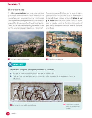 Lección 1
El suelo romano
El relieve montañoso fue otra característica
que influyó en el desarrollo de los romanos. Sus
montañas eran una gran barrera con Europa
central, pero los ríos les permitieron conectarse con
los pueblos de esa zona. Su clima, al igual que en
Grecia, era de tipo mediterráneo. ¿Recuerdas cuáles
eran las características principales de este clima?
Sus campos eran fértiles, por lo que atraían a
gran cantidad de pastores que se dedicaban a
la ganadería y a cultivar la tierra. El trigo, la vid
y el olivo eran sus principales cultivos, en los
que se basaba su dieta. También consumían el
pescado que obtenían del mar, además de frutas
y verduras.
Observa las imágenes y luego responde en tu cuaderno.
1. ¿En qué se parecen las imágenes?, ¿en qué se diferencian?
2. Explica cómo ha cambiado la agricultura desde los romanos de la Antigüedad hasta la
actualidad.
Ahora tú!
Campesino arando la
tierra en un campo en
Chillán.
Vista de la ciudad de Taormina. El río Arno, en Florencia.
Los romanos eran hábiles agricultores.
158 Unidad 4158
 