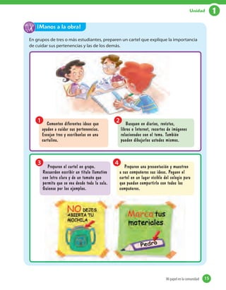 En grupos de tres o más estudiantes, preparen un cartel que explique la importancia
de cuidar sus pertenencias y las de los demás.
¡Manos a la obra!
Preparen el cartel en grupo.
Recuerden escribir un título llamativo
con letra clara y de un tamaño que
permita que se vea desde toda la sala.
Guíense por los ejemplos.
Preparen una presentación y muestren
a sus compañeros sus ideas. Peguen el
cartel en un lugar visible del colegio para
que puedan compartirlo con todos los
compañeros.
3 4
Comenten diferentes ideas que
ayuden a cuidar sus pertenencias.
Escojan tres y escríbanlas en una
cartulina.
Busquen en diarios, revistas,
libros o Internet, recortes de imágenes
relacionados con el tema. También
pueden dibujarlos ustedes mismos.
1 2
15Mi papel en la comunidad 15
1Unidad
 
