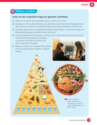 4Unidad
Junto con dos compañeros hagan las siguientes actividades.
1. Elaboren una lista de quince alimentos que se consumen en Chile.
2. Investiguen al menos diez alimentos que consumían los romanos de la Antigüedad. ¿Qué
alimentos de los romanos son parte de la dieta de los chilenos? Nombren al menos tres.
3. Averigüen para qué sirve la pirámide alimentaria. Luego evalúen si los romanos tenían una
dieta equilibrada según los alimentos que consumían.
4. Uno de los grandes dichos romanos era “pan y circo”, ya que este alimento era uno de los
más fundamentales para ellos. Averigüen
cuánto pan consumen los chilenos y los
efectos que tiene en la salud.
5. Dibujen un afiche con el siguiente título: Dieta
de los romanos. Peguen imágenes o dibujos
de ellos.
¡Manos a la obra!
Estos son algunos
de los alimentos que
consumían los romanos.
¿Has probado alguno de
ellos?, ¿cuál?
159Los romanos de la Antigüedad 159
 