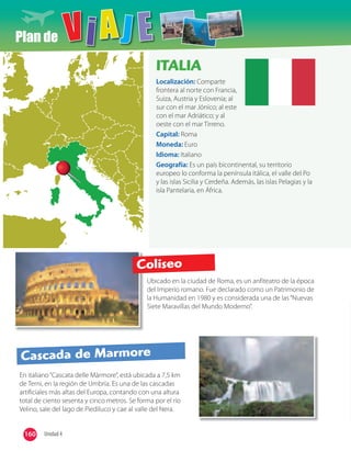 Plan de
Ubicado en la ciudad de Roma, es un anfiteatro de la época
del Imperio romano. Fue declarado como un Patrimonio de
la Humanidad en 1980 y es considerada una de las“Nuevas
Siete Maravillas del Mundo Moderno”.
En italiano“Cascata delle Màrmore”, está ubicada a 7,5 km
de Terni, en la región de Umbría. Es una de las cascadas
artificiales más altas del Europa, contando con una altura
total de ciento sesenta y cinco metros. Se forma por el río
Velino, sale del lago de Piediluco y cae al valle del Nera.
ITALIA
Localización: Comparte
frontera al norte con Francia,
Suiza, Austria y Eslovenia; al
sur con el mar Jónico; al este
con el mar Adriático; y al
oeste con el mar Tirreno.
Capital: Roma
Moneda: Euro
Idioma: Italiano
Geografía: Es un país bicontinental, su territorio
europeo lo conforma la península itálica, el valle del Po
y las islas Sicilia y Cerdeña. Además, las islas Pelagias y la
isla Pantelaria, en África.
Coliseo
Cascada de Marmore
160 Unidad 4
 