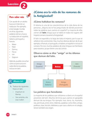 Lección
12
¿Cómo era la vida de los romanos de
la Antigüedad?
¿Cómo hablaban los romanos?
El idioma es una de las características de la vida diaria de las
personas. ¿Alguna vez te has preguntado de dónde provienen
todas las palabras que usamos en español? La mayoría de ellas
vienen del latín, lengua que se habló en todos los lugares del
Imperio romano durante la Antigüedad.
El latín se expandió a lo largo de todo el Imperio, por lo que se
utilizó en tres continentes. Hoy, muchos idiomas derivan de él; por
ejemplo, el francés, el portugués, el italiano, el español e incluso el
rumano. Por eso, muchas palabras de estas lenguas son familiares
para nosotros, ya que tienen una raíz común.
Observa cómo se dice “amigo” en los idiomas
que derivan del latín.
Las palabras que heredamos
La mayoría de las palabras que utilizamos a diario en el español
provienen del latín. Muchos términos que usamos en geografía
derivan de esa lengua. Por ejemplo: mar, tierra, río, montaña,
isla, península, entre otros. Además, palabras como libro, amigo,
profesor, clase, lección, biblioteca, que usas a diario en el colegio,
tienen también ese origen.
Amigo
(Español)
Ami
(Francés)
Amico
(Italiano)
Amigo
(Portugués)
Amicus
1. Traduce las siguientes
frases en latín.
• Imperium et
libertas
• Sine amicitia, vita
esse nullam
Ahora tú!
162 Unidad 4162
Para saber más
Con ayuda de un adulto
busca en Internet un
traductor. Por ejemplo,
el de Google. Escribe
en él las siguientes
palabras latinas y busca
su traducción en español,
italiano, portugués y
francés.
• Mater
• Pater
• Domus
• Focus
• Lex
• Digitum
Además, puedes escuchar
cómo se pronuncia en
cada idioma la palabra,
incluso en latín.
 