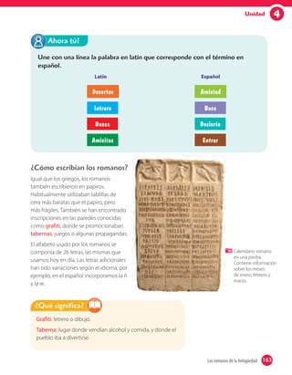 4Unidad
Une con una línea la palabra en latín que corresponde con el término en
español.
Latín Español
Ahora tú!
Desertus Amistad
Intrare Boca
Bucca Desierto
Amicitas Entrar
¿Cómo escribían los romanos?
Igual que los griegos, los romanos
también escribieron en papiros.
Habitualmente utilizaban tablillas de
cera más baratas que el papiro, pero
más frágiles. También se han encontrado
inscripciones en las paredes conocidas
como grafiti, donde se promocionaban
tabernas, juegos o algunas propagandas.
El alfabeto usado por los romanos se
componía de 26 letras, las mismas que
usamos hoy en día. Las letras adicionales
han sido variaciones según el idioma; por
ejemplo, en el español incorporamos la ñ
y la w.
Grafiti: letrero o dibujo.
Taberna: lugar donde vendían alcohol y comida, y donde el
pueblo iba a divertirse.
¿Qué significa?
Calendario romano
en una piedra.
Contiene información
sobre los meses
de enero, febrero y
marzo.
163Los romanos de la Antigüedad 163
 