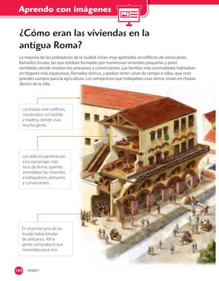 Aprendo con imágenes
Las ínsulas eran ediﬁcios,
construidos con ladrillo
y madera, donde vivía
mucha gente.
En el primer piso de las
ínsulas había tiendas
de artesanos. Allí la
gente compraba lo que
necesitaba para vivir.
¿Cómo eran las viviendas en la
antigua Roma?
La mayoría de los pobladores de la ciudad vivían muy apretados en ediﬁcios de varios pisos,
llamados ínsulas, las que estaban formadas por numerosas viviendas pequeñas y poco
ventiladas donde residían los artesanos y comerciantes. Las familias más acomodadas habitaban
en hogares más espaciosos, llamados domus, y podían tener casas de campo o villas, que eran
grandes campos para la agricultura. Los campesinos que trabajaban esas tierras vivían en chozas
dentro de la villa.
Los ediﬁcios pertenecían
a los personajes más
ricos de Roma, quienes
arrendaban las viviendas
a trabajadores, artesanos
y comerciantes.
164 Unidad 4164
 