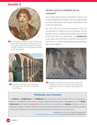 Lección 2
¿Cómo eran las ciudades de los
romanos?
Los romanos tenían diversas actividades y oficios que
se desarrollaban en la ciudad, en la que existía además
una clara organización, por lo que cada edificio tenía
su función particular.
Por otro lado, los romanos buscaron el lujo y la
comodidad y, a diferencia de los griegos, incluso
lograron tener un sistema de acueductos que facilitó
la vida de todos sus habitantes. Los acueductos
traían agua de la montaña utilizando la pendiente
del terreno, y cruzaban grandes distancias para llevar
agua a las ciudades.
¡Hablando con la fuente!
“La Subura, el Argilentum y el Velabrum eran los barrios más poblados. Allí vivían zapateros,
libreros, vendedores ambulantes, magos, maleantes, aventureros, charlatanes, etc. El Collis
Hortorum era el barrio residencial y aristocrático por excelencia. La domus contaba con una
elegante entrada, comedor, habitaciones para esclavos y miembros de la familia. En Roma no existía
servicio de limpieza ni iluminación nocturna; salir de noche era toda una aventura”.
Ciudades y casas. (s/i) (s/f). (En línea). Recuperado de
www.artehistoria.jcyl.es/v2/contextos/780.htm en noviembre de 2013. [Adaptación].
Las casas de los habitantes ricos en Roma eran
adornadas con mosaicos y pinturas. Este es un
retrato descubierto en la ciudad de Pompeya,
del siglo I después de Cristo, posiblemente de la
poetisa griega Safo.
Acueducto construido por los romanos
en el siglo I antes de Cristo en Tarragona,
actual España.
¿Puedes creer que los romanos tenían un letrero de
“cuidado con el perro”? La imagen corresponde a la
entrada de una casa en Pompeya, siglo I después de
Cristo.
166 Unidad 4166
 